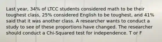 Last year, 34% of LTCC students considered math to be their toughest class, 25% considered English to be toughest, and 41% said that it was another class. A researcher wants to conduct a study to see of these proportions have changed. The researcher should conduct a Chi-Squared test for independence. T or F