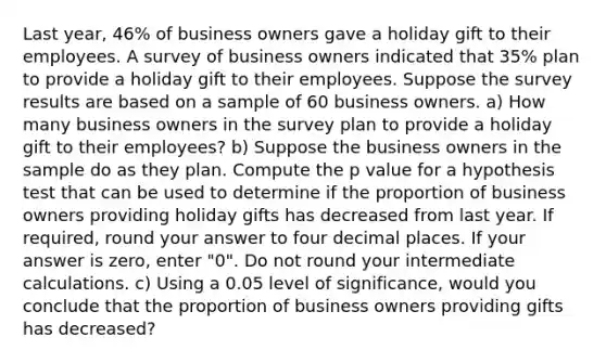 Last year, 46% of business owners gave a holiday gift to their employees. A survey of business owners indicated that 35% plan to provide a holiday gift to their employees. Suppose the survey results are based on a sample of 60 business owners. a) How many business owners in the survey plan to provide a holiday gift to their employees? b) Suppose the business owners in the sample do as they plan. Compute the p value for a hypothesis test that can be used to determine if the proportion of business owners providing holiday gifts has decreased from last year. If required, round your answer to four decimal places. If your answer is zero, enter "0". Do not round your intermediate calculations. c) Using a 0.05 level of significance, would you conclude that the proportion of business owners providing gifts has decreased?