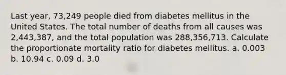 Last year, 73,249 people died from diabetes mellitus in the United States. The total number of deaths from all causes was 2,443,387, and the total population was 288,356,713. Calculate the proportionate mortality ratio for diabetes mellitus. a. 0.003 b. 10.94 c. 0.09 d. 3.0