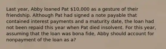 Last year, Abby loaned Pat 10,000 as a gesture of their friendship. Although Pat had signed a note payable that contained interest payments and a maturity date, the loan had not been repaid this year when Pat died insolvent. For this year, assuming that the loan was bona fide, Abby should account for nonpayment of the loan as a?