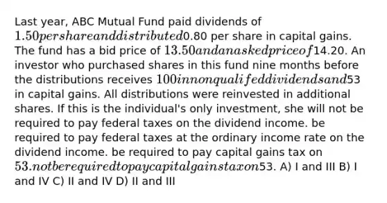 Last year, ABC Mutual Fund paid dividends of 1.50 per share and distributed0.80 per share in capital gains. The fund has a bid price of 13.50 and an asked price of14.20. An investor who purchased shares in this fund nine months before the distributions receives 100 in nonqualifed dividends and53 in capital gains. All distributions were reinvested in additional shares. If this is the individual's only investment, she will not be required to pay federal taxes on the dividend income. be required to pay federal taxes at the ordinary income rate on the dividend income. be required to pay capital gains tax on 53. not be required to pay capital gains tax on53. A) I and III B) I and IV C) II and IV D) II and III