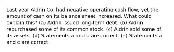 Last year Aldrin Co. had negative operating cash flow, yet the amount of cash on its balance sheet increased. What could explain this? (a) Aldrin issued long-term debt. (b) Aldrin repurchased some of its common stock. (c) Aldrin sold some of its assets. (d) Statements a and b are correct. (e) Statements a and c are correct.