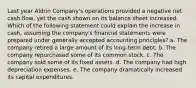 Last year Aldrin Company's operations provided a negative net cash flow, yet the cash shown on its balance sheet increased. Which of the following statement could explain the increase in cash, assuming the company's financial statements were prepared under generally accepted accounting principles? a. The company retired a large amount of its long-term debt. b. The company repurchased some of its common stock. c. The company sold some of its fixed assets. d. The company had high depreciation expenses. e. The company dramatically increased its capital expenditures.