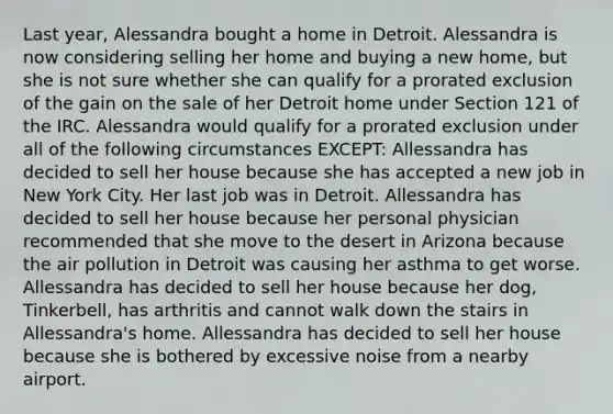 Last year, Alessandra bought a home in Detroit. Alessandra is now considering selling her home and buying a new home, but she is not sure whether she can qualify for a prorated exclusion of the gain on the sale of her Detroit home under Section 121 of the IRC. Alessandra would qualify for a prorated exclusion under all of the following circumstances EXCEPT: Allessandra has decided to sell her house because she has accepted a new job in New York City. Her last job was in Detroit. Allessandra has decided to sell her house because her personal physician recommended that she move to the desert in Arizona because the air pollution in Detroit was causing her asthma to get worse. Allessandra has decided to sell her house because her dog, Tinkerbell, has arthritis and cannot walk down the stairs in Allessandra's home. Allessandra has decided to sell her house because she is bothered by excessive noise from a nearby airport.