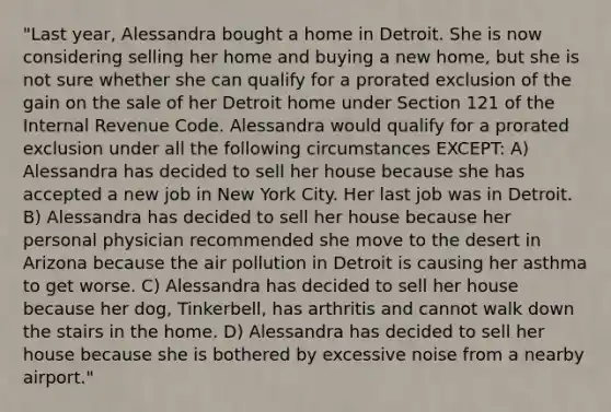 "Last year, Alessandra bought a home in Detroit. She is now considering selling her home and buying a new home, but she is not sure whether she can qualify for a prorated exclusion of the gain on the sale of her Detroit home under Section 121 of the Internal Revenue Code. Alessandra would qualify for a prorated exclusion under all the following circumstances EXCEPT: A) Alessandra has decided to sell her house because she has accepted a new job in New York City. Her last job was in Detroit. B) Alessandra has decided to sell her house because her personal physician recommended she move to the desert in Arizona because the air pollution in Detroit is causing her asthma to get worse. C) Alessandra has decided to sell her house because her dog, Tinkerbell, has arthritis and cannot walk down the stairs in the home. D) Alessandra has decided to sell her house because she is bothered by excessive noise from a nearby airport."