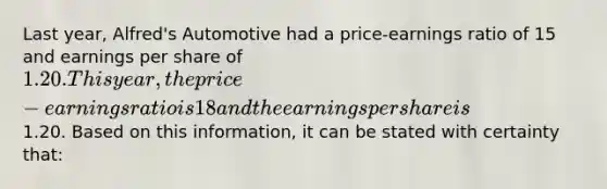 Last year, Alfred's Automotive had a price-earnings ratio of 15 and earnings per share of 1.20. This year, the price-earnings ratio is 18 and the earnings per share is1.20. Based on this information, it can be stated with certainty that: