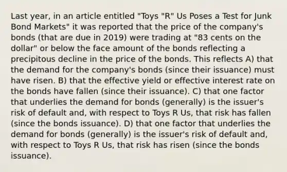 Last year, in an article entitled "Toys "R" Us Poses a Test for Junk Bond Markets" it was reported that the price of the company's bonds (that are due in 2019) were trading at "83 cents on the dollar" or below the face amount of the bonds reflecting a precipitous decline in the price of the bonds. This reflects A) that the demand for the company's bonds (since their issuance) must have risen. B) that the effective yield or effective interest rate on the bonds have fallen (since their issuance). C) that one factor that underlies the demand for bonds (generally) is the issuer's risk of default and, with respect to Toys R Us, that risk has fallen (since the bonds issuance). D) that one factor that underlies the demand for bonds (generally) is the issuer's risk of default and, with respect to Toys R Us, that risk has risen (since the bonds issuance).