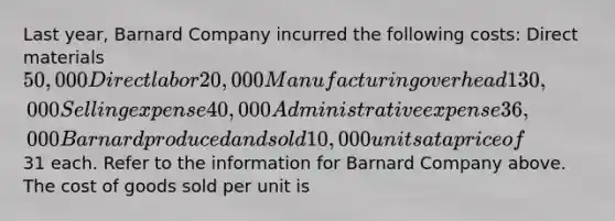 Last year, Barnard Company incurred the following costs: Direct materials 50,000 Direct labor 20,000 Manufacturing overhead 130,000 Selling expense 40,000 Administrative expense 36,000 Barnard produced and sold 10,000 units at a price of31 each. Refer to the information for Barnard Company above. The cost of goods sold per unit is