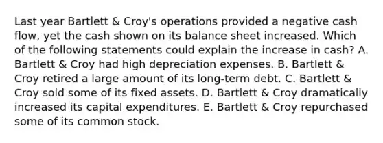 Last year Bartlett & Croy's operations provided a negative cash flow, yet the cash shown on its balance sheet increased. Which of the following statements could explain the increase in cash? A. Bartlett & Croy had high depreciation expenses. B. Bartlett & Croy retired a large amount of its long-term debt. C. Bartlett & Croy sold some of its fixed assets. D. Bartlett & Croy dramatically increased its capital expenditures. E. Bartlett & Croy repurchased some of its common stock.