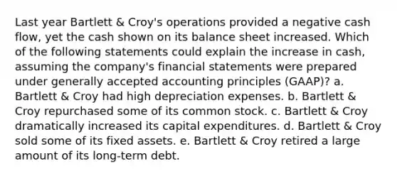 Last year Bartlett & Croy's operations provided a negative cash flow, yet the cash shown on its balance sheet increased. Which of the following statements could explain the increase in cash, assuming the company's financial statements were prepared under generally accepted accounting principles (GAAP)? a. Bartlett & Croy had high depreciation expenses. b. Bartlett & Croy repurchased some of its common stock. c. Bartlett & Croy dramatically increased its capital expenditures. d. Bartlett & Croy sold some of its fixed assets. e. Bartlett & Croy retired a large amount of its long-term debt.