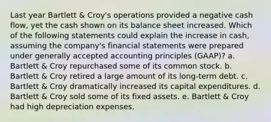 Last year Bartlett & Croy's operations provided a negative cash flow, yet the cash shown on its balance sheet increased. Which of the following statements could explain the increase in cash, assuming the company's financial statements were prepared under generally accepted accounting principles (GAAP)? a. Bartlett & Croy repurchased some of its common stock. b. Bartlett & Croy retired a large amount of its long-term debt. c. Bartlett & Croy dramatically increased its capital expenditures. d. Bartlett & Croy sold some of its fixed assets. e. Bartlett & Croy had high depreciation expenses.