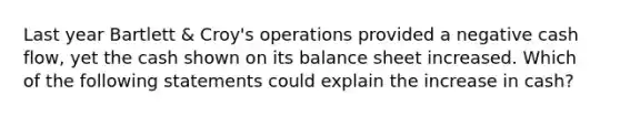 Last year Bartlett & Croy's operations provided a negative cash flow, yet the cash shown on its balance sheet increased. Which of the following statements could explain the increase in cash?