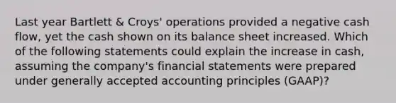 Last year Bartlett & Croys' operations provided a negative cash flow, yet the cash shown on its balance sheet increased. Which of the following statements could explain the increase in cash, assuming the company's financial statements were prepared under generally accepted accounting principles (GAAP)?