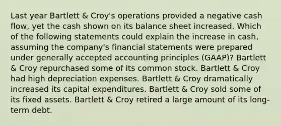 Last year Bartlett & Croy's operations provided a negative cash flow, yet the cash shown on its balance sheet increased. Which of the following statements could explain the increase in cash, assuming the company's financial statements were prepared under generally accepted accounting principles (GAAP)? Bartlett & Croy repurchased some of its common stock. Bartlett & Croy had high depreciation expenses. Bartlett & Croy dramatically increased its capital expenditures. Bartlett & Croy sold some of its fixed assets. Bartlett & Croy retired a large amount of its long-term debt.