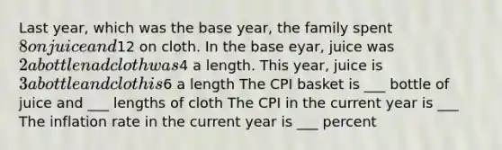 Last year, which was the base year, the family spent 8 on juice and12 on cloth. In the base eyar, juice was 2 a bottle nad cloth was4 a length. This year, juice is 3 a bottle and cloth is6 a length The CPI basket is ___ bottle of juice and ___ lengths of cloth The CPI in the current year is ___ The inflation rate in the current year is ___ percent