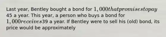 Last year, Bentley bought a bond for 1,000 that promises to pay45 a year. This year, a person who buys a bond for 1,000 receives39 a year. If Bentley were to sell his (old) bond, its price would be approximately