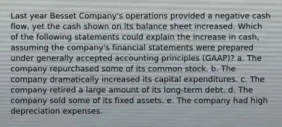 Last year Besset Company's operations provided a negative cash flow, yet the cash shown on its balance sheet increased. Which of the following statements could explain the increase in cash, assuming the company's financial statements were prepared under generally accepted accounting principles (GAAP)? a. The company repurchased some of its common stock. b. The company dramatically increased its capital expenditures. c. The company retired a large amount of its long-term debt. d. The company sold some of its fixed assets. e. The company had high depreciation expenses.