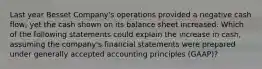 Last year Besset Company's operations provided a negative cash flow, yet the cash shown on its balance sheet increased. Which of the following statements could explain the increase in cash, assuming the company's financial statements were prepared under generally accepted accounting principles (GAAP)?