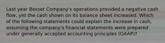 Last year Besset Company's operations provided a negative cash flow, yet the cash shown on its balance sheet increased. Which of the following statements could explain the increase in cash, assuming the company's <a href='https://www.questionai.com/knowledge/kFBJaQCz4b-financial-statements' class='anchor-knowledge'>financial statements</a> were prepared under <a href='https://www.questionai.com/knowledge/kwjD9YtMH2-generally-accepted-accounting-principles' class='anchor-knowledge'>generally accepted accounting principles</a> (GAAP)?