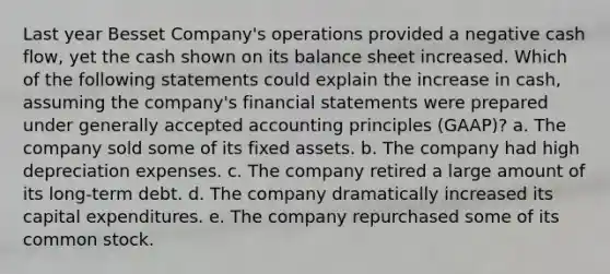 Last year Besset Company's operations provided a negative cash flow, yet the cash shown on its balance sheet increased. Which of the following statements could explain the increase in cash, assuming the company's financial statements were prepared under generally accepted accounting principles (GAAP)? a. The company sold some of its fixed assets. b. The company had high depreciation expenses. c. The company retired a large amount of its long-term debt. d. The company dramatically increased its capital expenditures. e. The company repurchased some of its common stock.