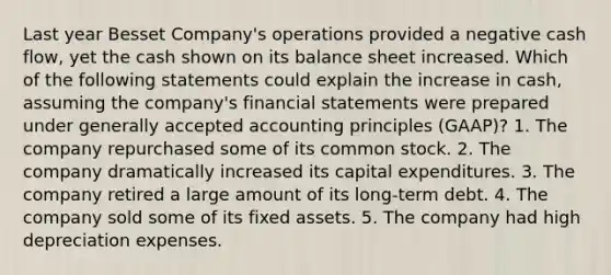 Last year Besset Company's operations provided a negative cash flow, yet the cash shown on its balance sheet increased. Which of the following statements could explain the increase in cash, assuming the company's financial statements were prepared under generally accepted accounting principles (GAAP)? 1. The company repurchased some of its common stock. 2. The company dramatically increased its capital expenditures. 3. The company retired a large amount of its long-term debt. 4. The company sold some of its fixed assets. 5. The company had high depreciation expenses.