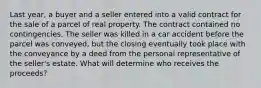 Last year, a buyer and a seller entered into a valid contract for the sale of a parcel of real property. The contract contained no contingencies. The seller was killed in a car accident before the parcel was conveyed, but the closing eventually took place with the conveyance by a deed from the personal representative of the seller's estate. What will determine who receives the proceeds?