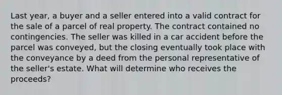 Last year, a buyer and a seller entered into a valid contract for the sale of a parcel of real property. The contract contained no contingencies. The seller was killed in a car accident before the parcel was conveyed, but the closing eventually took place with the conveyance by a deed from the personal representative of the seller's estate. What will determine who receives the proceeds?