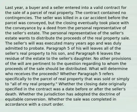 Last year, a buyer and a seller entered into a valid contract for the sale of a parcel of real property. The contract contained no contingencies. The seller was killed in a car accident before the parcel was conveyed, but the closing eventually took place with the conveyance by a deed from the personal representative of the seller's estate. The personal representative of the seller's estate wants to distribute the proceeds of the real property sale. The seller's will was executed many years ago and was duly admitted to probate. Paragraph 5 of his will leaves all of the seller's real property to his son, and Paragraph 6 leaves the residue of the estate to the seller's daughter. No other provisions of the will are pertinent to the question regarding to whom the proceeds of the sale should be distributed. What will determine who receives the proceeds? Whether Paragraph 5 refers specifically to the parcel of real property that was sold or simply to "all of my real property." Whether the closing date originally specified in the contract was a date before or after the seller's death. Whether the jurisdiction has adopted the doctrine of equitable conversion. Whether the sale was completed in accordance with a court order.