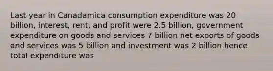 Last year in Canadamica consumption expenditure was 20 billion, interest, rent, and profit were 2.5 billion, government expenditure on goods and services 7 billion net exports of goods and services was 5 billion and investment was 2 billion hence total expenditure was