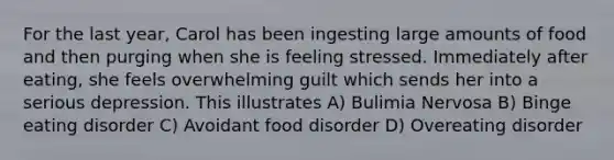 For the last year, Carol has been ingesting large amounts of food and then purging when she is feeling stressed. Immediately after eating, she feels overwhelming guilt which sends her into a serious depression. This illustrates A) Bulimia Nervosa B) Binge eating disorder C) Avoidant food disorder D) Overeating disorder