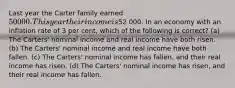 Last year the Carter family earned 50 000. This year their income is52 000. In an economy with an inflation rate of 3 per cent, which of the following is correct? (a) The Carters' nominal income and real income have both risen. (b) The Carters' nominal income and real income have both fallen. (c) The Carters' nominal income has fallen, and their real income has risen. (d) The Carters' nominal income has risen, and their real income has fallen.