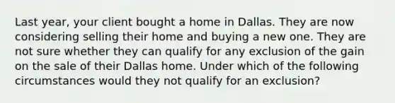 Last year, your client bought a home in Dallas. They are now considering selling their home and buying a new one. They are not sure whether they can qualify for any exclusion of the gain on the sale of their Dallas home. Under which of the following circumstances would they not qualify for an exclusion?