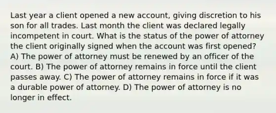 Last year a client opened a new account, giving discretion to his son for all trades. Last month the client was declared legally incompetent in court. What is the status of the power of attorney the client originally signed when the account was first opened? A) The power of attorney must be renewed by an officer of the court. B) The power of attorney remains in force until the client passes away. C) The power of attorney remains in force if it was a durable power of attorney. D) The power of attorney is no longer in effect.