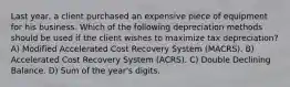 Last year, a client purchased an expensive piece of equipment for his business. Which of the following depreciation methods should be used if the client wishes to maximize tax depreciation? A) Modified Accelerated Cost Recovery System (MACRS). B) Accelerated Cost Recovery System (ACRS). C) Double Declining Balance. D) Sum of the year's digits.