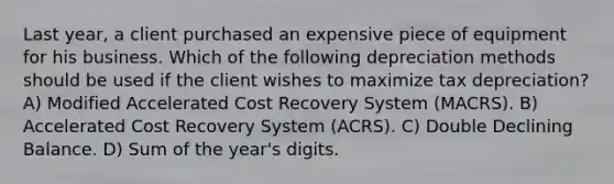 Last year, a client purchased an expensive piece of equipment for his business. Which of the following depreciation methods should be used if the client wishes to maximize tax depreciation? A) Modified Accelerated Cost Recovery System (MACRS). B) Accelerated Cost Recovery System (ACRS). C) Double Declining Balance. D) Sum of the year's digits.