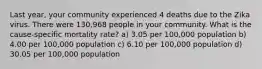 Last year, your community experienced 4 deaths due to the Zika virus. There were 130,968 people in your community. What is the cause-specific mortality rate? a) 3.05 per 100,000 population b) 4.00 per 100,000 population c) 6.10 per 100,000 population d) 30.05 per 100,000 population