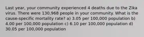 Last year, your community experienced 4 deaths due to the Zika virus. There were 130,968 people in your community. What is the cause-specific mortality rate? a) 3.05 per 100,000 population b) 4.00 per 100,000 population c) 6.10 per 100,000 population d) 30.05 per 100,000 population