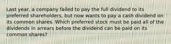 Last year, a company failed to pay the full dividend to its preferred shareholders, but now wants to pay a cash dividend on its common shares. Which preferred stock must be paid all of the dividends in arrears before the dividend can be paid on its common shares?