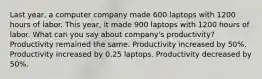 Last year, a computer company made 600 laptops with 1200 hours of labor. This year, it made 900 laptops with 1200 hours of labor. What can you say about company's productivity? Productivity remained the same. Productivity increased by 50%. Productivity increased by 0.25 laptops. Productivity decreased by 50%.