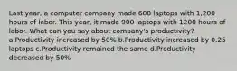 Last year, a computer company made 600 laptops with 1,200 hours of labor. This year, it made 900 laptops with 1200 hours of labor. What can you say about company's productivity? a.Productivity increased by 50% b.Productivity increased by 0.25 laptops c.Productivity remained the same d.Productivity decreased by 50%