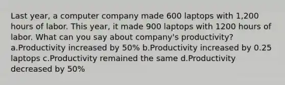 Last year, a computer company made 600 laptops with 1,200 hours of labor. This year, it made 900 laptops with 1200 hours of labor. What can you say about company's productivity? a.Productivity increased by 50% b.Productivity increased by 0.25 laptops c.Productivity remained the same d.Productivity decreased by 50%