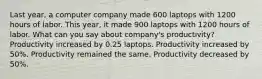 Last year, a computer company made 600 laptops with 1200 hours of labor. This year, it made 900 laptops with 1200 hours of labor. What can you say about company's productivity? Productivity increased by 0.25 laptops. Productivity increased by 50%. Productivity remained the same. Productivity decreased by 50%.