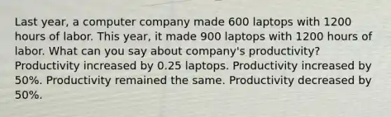 Last year, a computer company made 600 laptops with 1200 hours of labor. This year, it made 900 laptops with 1200 hours of labor. What can you say about company's productivity? Productivity increased by 0.25 laptops. Productivity increased by 50%. Productivity remained the same. Productivity decreased by 50%.