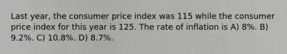 Last year, the consumer price index was 115 while the consumer price index for this year is 125. The rate of inflation is A) 8%. B) 9.2%. C) 10.8%. D) 8.7%.