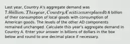 Last year, Country A's aggregate demand was ⁢7.8 billion. This year, Country A's citizens replaced⁢0.6 billion of their consumption of local goods with consumption of American goods. The levels of the other AD components remained unchanged. Calculate this year's aggregate demand in Country A. Enter your answer in billions of dollars in the box below and round to one decimal place if necessary.