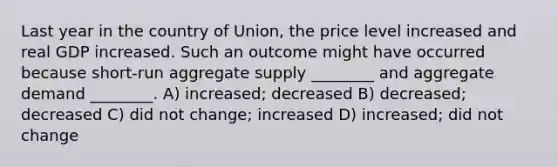 Last year in the country of Union, the price level increased and real GDP increased. Such an outcome might have occurred because short-run aggregate supply ________ and aggregate demand ________. A) increased; decreased B) decreased; decreased C) did not change; increased D) increased; did not change