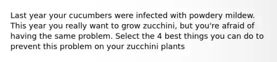 Last year your cucumbers were infected with powdery mildew. This year you really want to grow zucchini, but you're afraid of having the same problem. Select the 4 best things you can do to prevent this problem on your zucchini plants