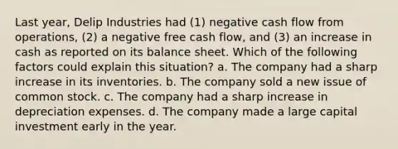 Last year, Delip Industries had (1) negative cash flow from operations, (2) a negative free cash flow, and (3) an increase in cash as reported on its balance sheet. Which of the following factors could explain this situation? a. The company had a sharp increase in its inventories. b. The company sold a new issue of common stock. c. The company had a sharp increase in depreciation expenses. d. The company made a large capital investment early in the year.