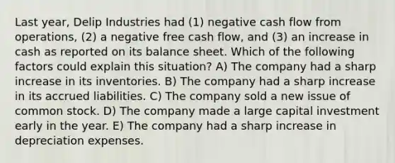 Last year, Delip Industries had (1) negative cash flow from operations, (2) a negative free cash flow, and (3) an increase in cash as reported on its balance sheet. Which of the following factors could explain this situation? A) The company had a sharp increase in its inventories. B) The company had a sharp increase in its accrued liabilities. C) The company sold a new issue of common stock. D) The company made a large capital investment early in the year. E) The company had a sharp increase in depreciation expenses.