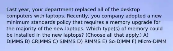 Last year, your department replaced all of the desktop computers with laptops. Recently, you company adopted a new minimum standards policy that requires a memory upgrade for the majority of the new laptops. Which type(s) of memory could be installed in the new laptops? (Choose all that apply.) A) DIMMS B) CRIMMS C) SIMMS D) RIMMS E) So-DIMM F) Micro-DIMM